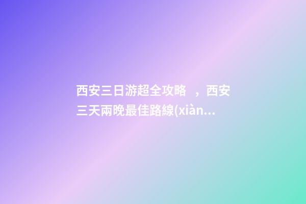 西安三日游超全攻略，西安三天兩晚最佳路線(xiàn)安排——本人親歷分享，看完記得收藏